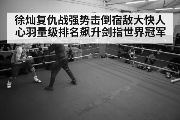 徐灿复仇战强势击倒宿敌大快人心羽量级排名飙升剑指世界冠军