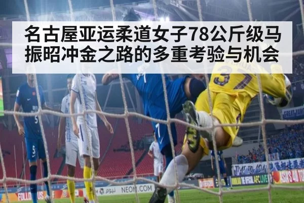 名古屋亚运柔道女子78公斤级马振昭冲金之路的多重考验与机会